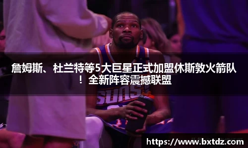 詹姆斯、杜兰特等5大巨星正式加盟休斯敦火箭队！全新阵容震撼联盟